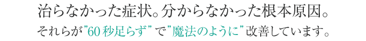 治らなかったあらゆる症状、分からなかった根本原因。それらが60秒足らずで魔法のように改善できます。